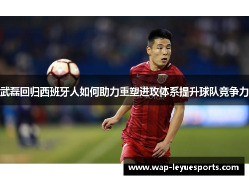 武磊回归西班牙人如何助力重塑进攻体系提升球队竞争力