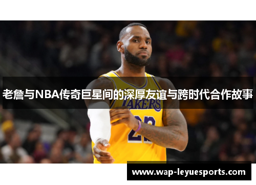 老詹与NBA传奇巨星间的深厚友谊与跨时代合作故事