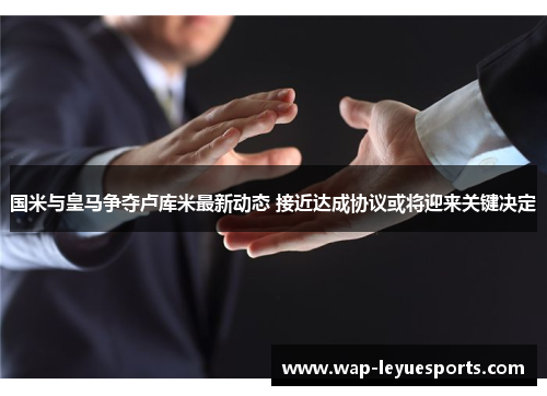 国米与皇马争夺卢库米最新动态 接近达成协议或将迎来关键决定