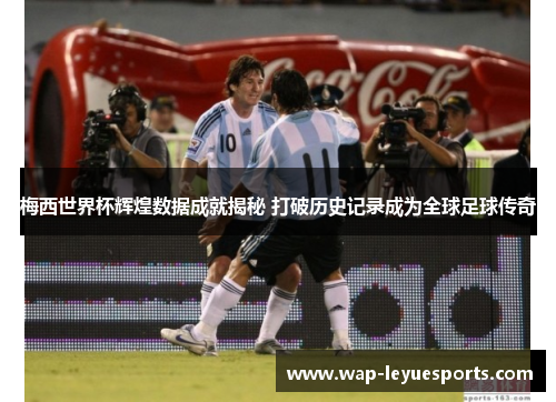 梅西世界杯辉煌数据成就揭秘 打破历史记录成为全球足球传奇