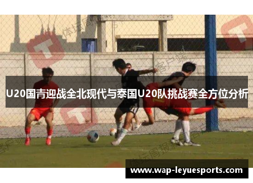 U20国青迎战全北现代与泰国U20队挑战赛全方位分析