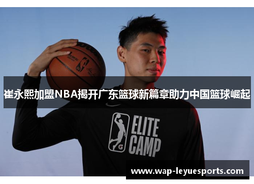 崔永熙加盟NBA揭开广东篮球新篇章助力中国篮球崛起