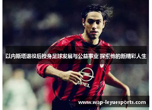 以内斯塔退役后投身足球发展与公益事业 探索他的新精彩人生